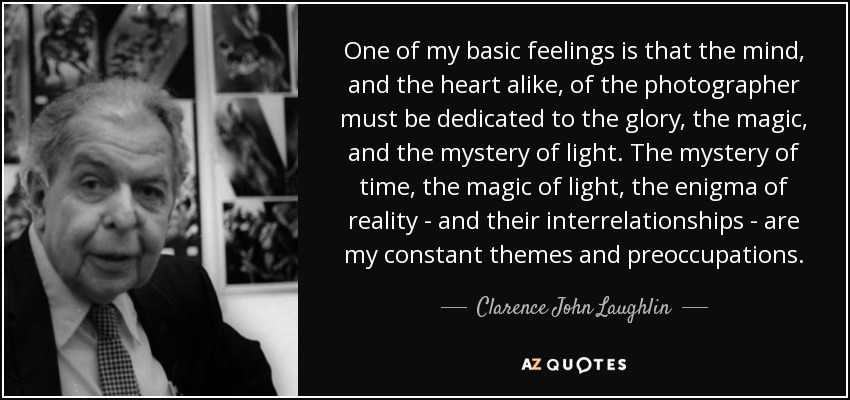 One of my basic feelings is that the mind, and the heart alike, of the photographer must be dedicated to the glory, the magic, and the mystery of light. The mystery of time, the magic of light, the enigma of reality - and their interrelationships - are my constant themes and preoccupations. - Clarence John Laughlin