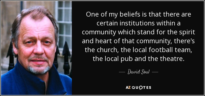 One of my beliefs is that there are certain institutions within a community which stand for the spirit and heart of that community, there's the church, the local football team, the local pub and the theatre. - David Soul