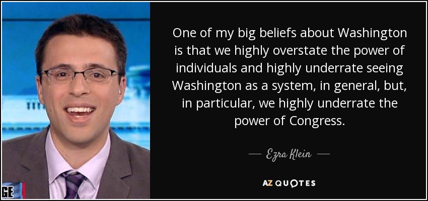 One of my big beliefs about Washington is that we highly overstate the power of individuals and highly underrate seeing Washington as a system, in general, but, in particular, we highly underrate the power of Congress. - Ezra Klein