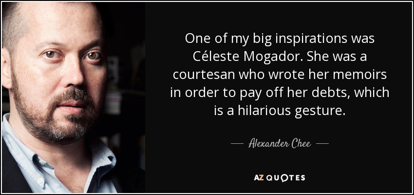 One of my big inspirations was Céleste Mogador. She was a courtesan who wrote her memoirs in order to pay off her debts, which is a hilarious gesture. - Alexander Chee