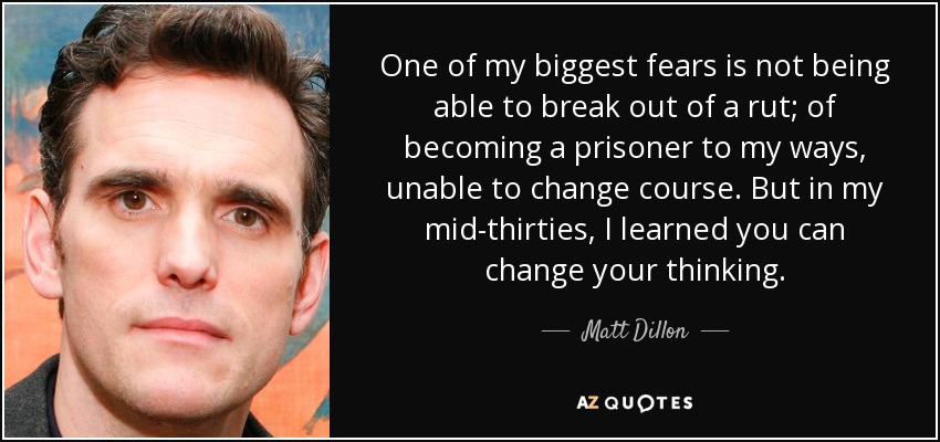 One of my biggest fears is not being able to break out of a rut; of becoming a prisoner to my ways, unable to change course. But in my mid-thirties, I learned you can change your thinking. - Matt Dillon