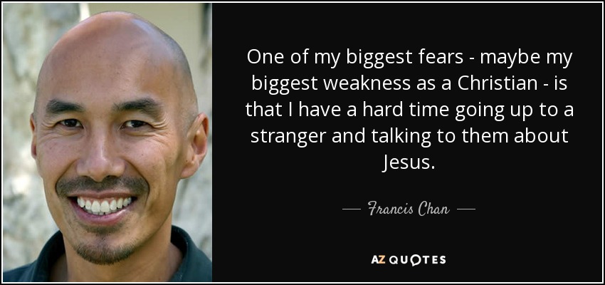 One of my biggest fears - maybe my biggest weakness as a Christian - is that I have a hard time going up to a stranger and talking to them about Jesus. - Francis Chan
