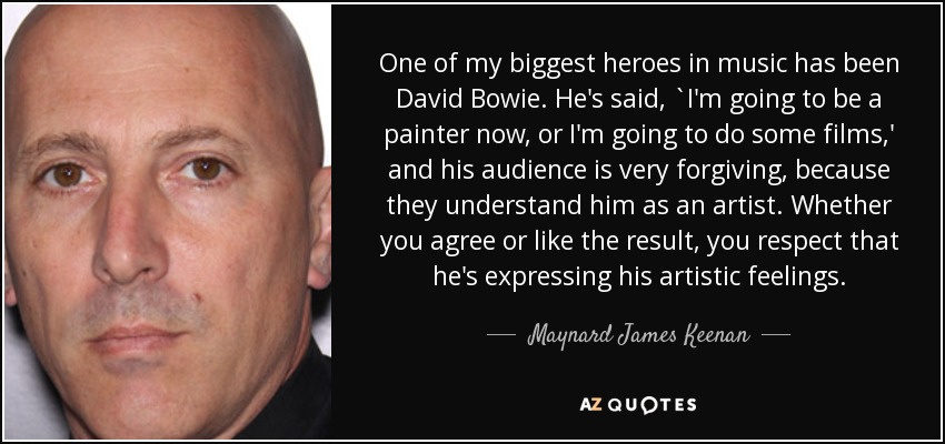 One of my biggest heroes in music has been David Bowie. He's said, `I'm going to be a painter now, or I'm going to do some films,' and his audience is very forgiving, because they understand him as an artist. Whether you agree or like the result, you respect that he's expressing his artistic feelings. - Maynard James Keenan