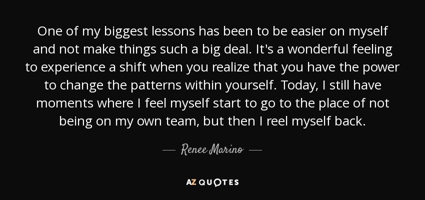 One of my biggest lessons has been to be easier on myself and not make things such a big deal. It's a wonderful feeling to experience a shift when you realize that you have the power to change the patterns within yourself. Today, I still have moments where I feel myself start to go to the place of not being on my own team, but then I reel myself back. - Renee Marino