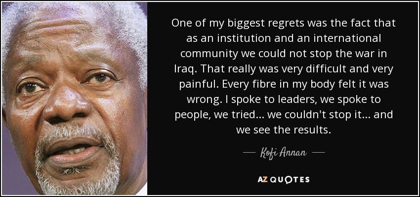 One of my biggest regrets was the fact that as an institution and an international community we could not stop the war in Iraq. That really was very difficult and very painful. Every fibre in my body felt it was wrong. I spoke to leaders, we spoke to people, we tried... we couldn't stop it... and we see the results. - Kofi Annan
