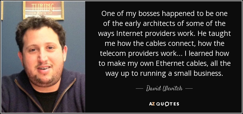 One of my bosses happened to be one of the early architects of some of the ways Internet providers work. He taught me how the cables connect, how the telecom providers work... I learned how to make my own Ethernet cables, all the way up to running a small business. - David Ulevitch