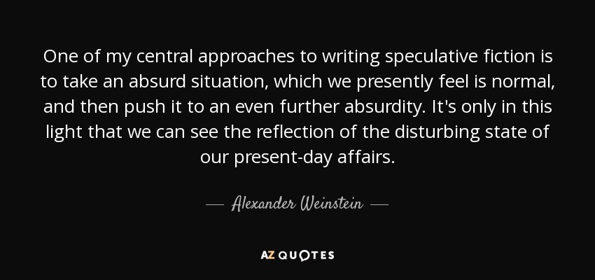 One of my central approaches to writing speculative fiction is to take an absurd situation, which we presently feel is normal, and then push it to an even further absurdity. It's only in this light that we can see the reflection of the disturbing state of our present-day affairs. - Alexander Weinstein