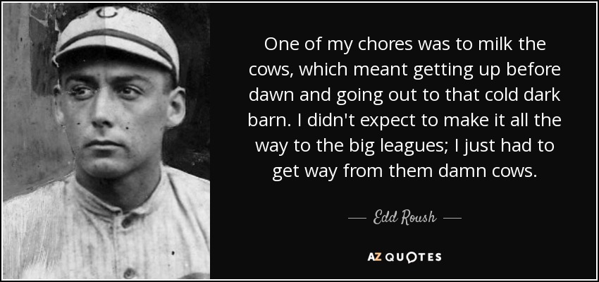 One of my chores was to milk the cows, which meant getting up before dawn and going out to that cold dark barn. I didn't expect to make it all the way to the big leagues; I just had to get way from them damn cows. - Edd Roush