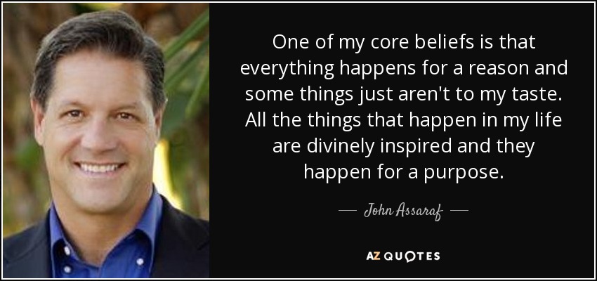 One of my core beliefs is that everything happens for a reason and some things just aren't to my taste. All the things that happen in my life are divinely inspired and they happen for a purpose. - John Assaraf