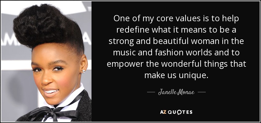 One of my core values is to help redefine what it means to be a strong and beautiful woman in the music and fashion worlds and to empower the wonderful things that make us unique. - Janelle Monae