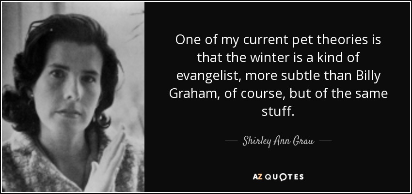 One of my current pet theories is that the winter is a kind of evangelist, more subtle than Billy Graham, of course, but of the same stuff. - Shirley Ann Grau