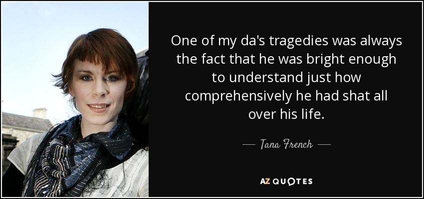 One of my da's tragedies was always the fact that he was bright enough to understand just how comprehensively he had shat all over his life. - Tana French