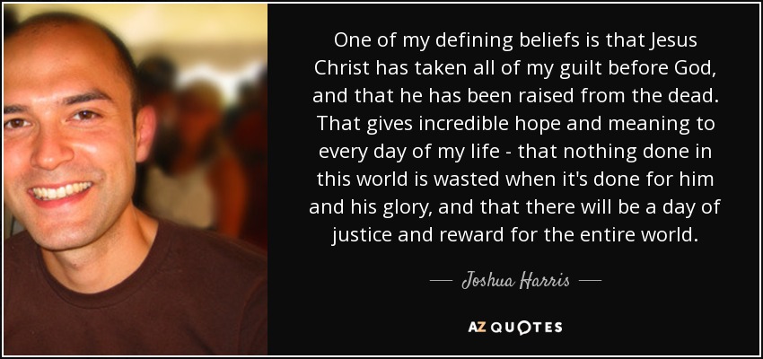 One of my defining beliefs is that Jesus Christ has taken all of my guilt before God, and that he has been raised from the dead. That gives incredible hope and meaning to every day of my life - that nothing done in this world is wasted when it's done for him and his glory, and that there will be a day of justice and reward for the entire world. - Joshua Harris