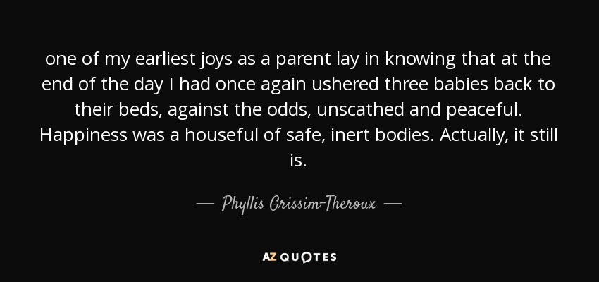 one of my earliest joys as a parent lay in knowing that at the end of the day I had once again ushered three babies back to their beds, against the odds, unscathed and peaceful. Happiness was a houseful of safe, inert bodies. Actually, it still is. - Phyllis Grissim-Theroux