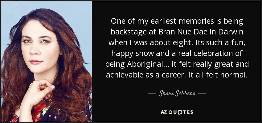 One of my earliest memories is being backstage at Bran Nue Dae in Darwin when I was about eight. Its such a fun, happy show and a real celebration of being Aboriginal... it felt really great and achievable as a career. It all felt normal. - Shari Sebbens