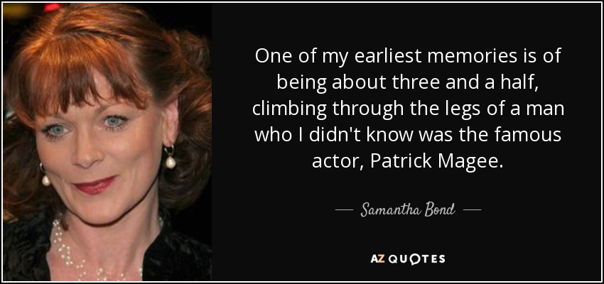 One of my earliest memories is of being about three and a half, climbing through the legs of a man who I didn't know was the famous actor, Patrick Magee. - Samantha Bond