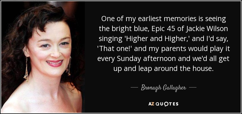 One of my earliest memories is seeing the bright blue, Epic 45 of Jackie Wilson singing 'Higher and Higher,' and I'd say, 'That one!' and my parents would play it every Sunday afternoon and we'd all get up and leap around the house. - Bronagh Gallagher
