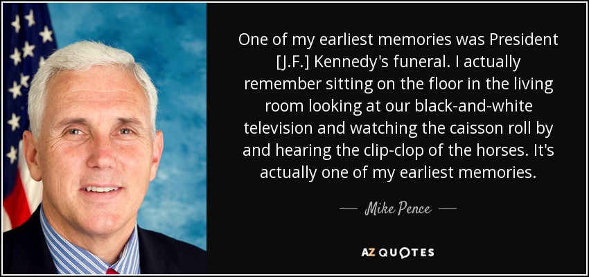 One of my earliest memories was President [J.F.] Kennedy's funeral. I actually remember sitting on the floor in the living room looking at our black-and-white television and watching the caisson roll by and hearing the clip-clop of the horses. It's actually one of my earliest memories. - Mike Pence