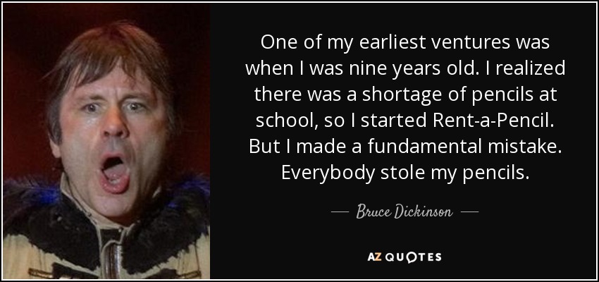 One of my earliest ventures was when I was nine years old. I realized there was a shortage of pencils at school, so I started Rent-a-Pencil. But I made a fundamental mistake. Everybody stole my pencils. - Bruce Dickinson