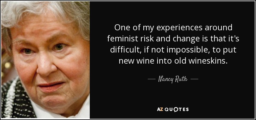 One of my experiences around feminist risk and change is that it's difficult, if not impossible, to put new wine into old wineskins. - Nancy Ruth