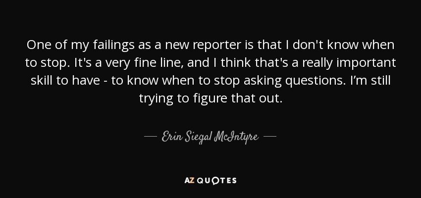 One of my failings as a new reporter is that I don't know when to stop. It's a very fine line, and I think that's a really important skill to have - to know when to stop asking questions. I’m still trying to figure that out. - Erin Siegal McIntyre