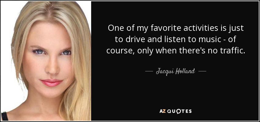 One of my favorite activities is just to drive and listen to music - of course, only when there's no traffic. - Jacqui Holland