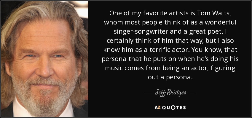 One of my favorite artists is Tom Waits, whom most people think of as a wonderful singer-songwriter and a great poet. I certainly think of him that way, but I also know him as a terrific actor. You know, that persona that he puts on when he's doing his music comes from being an actor, figuring out a persona. - Jeff Bridges