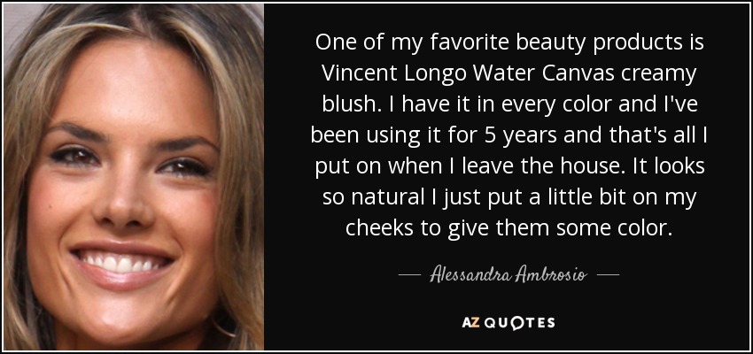 One of my favorite beauty products is Vincent Longo Water Canvas creamy blush. I have it in every color and I've been using it for 5 years and that's all I put on when I leave the house. It looks so natural I just put a little bit on my cheeks to give them some color. - Alessandra Ambrosio
