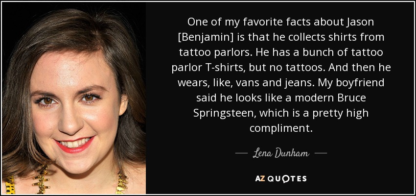 One of my favorite facts about Jason [Benjamin] is that he collects shirts from tattoo parlors. He has a bunch of tattoo parlor T-shirts, but no tattoos. And then he wears, like, vans and jeans. My boyfriend said he looks like a modern Bruce Springsteen, which is a pretty high compliment. - Lena Dunham