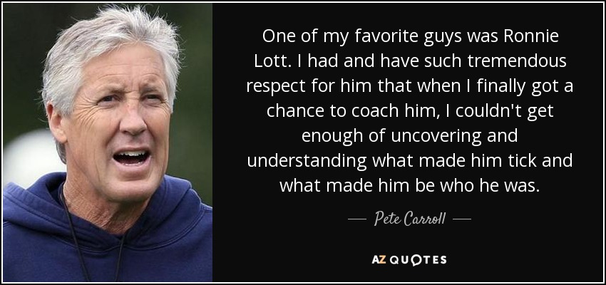 One of my favorite guys was Ronnie Lott. I had and have such tremendous respect for him that when I finally got a chance to coach him, I couldn't get enough of uncovering and understanding what made him tick and what made him be who he was. - Pete Carroll