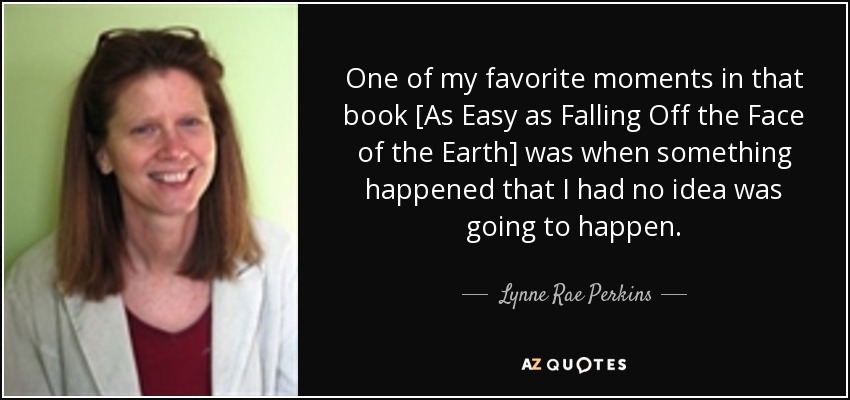 One of my favorite moments in that book [As Easy as Falling Off the Face of the Earth] was when something happened that I had no idea was going to happen. - Lynne Rae Perkins