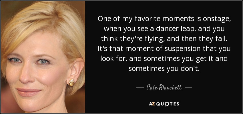 One of my favorite moments is onstage, when you see a dancer leap, and you think they're flying, and then they fall. It's that moment of suspension that you look for, and sometimes you get it and sometimes you don't. - Cate Blanchett