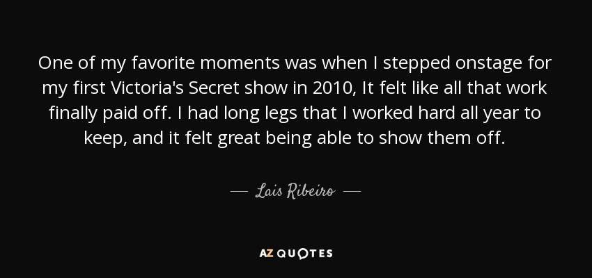 One of my favorite moments was when I stepped onstage for my first Victoria's Secret show in 2010, It felt like all that work finally paid off. I had long legs that I worked hard all year to keep, and it felt great being able to show them off. - Lais Ribeiro