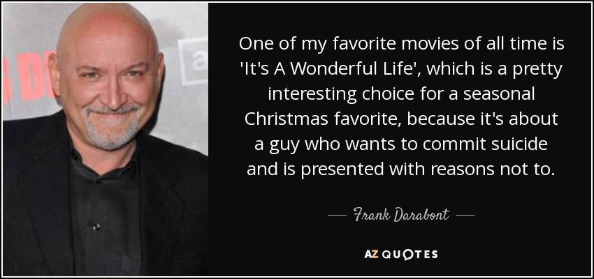 One of my favorite movies of all time is 'It's A Wonderful Life', which is a pretty interesting choice for a seasonal Christmas favorite, because it's about a guy who wants to commit suicide and is presented with reasons not to. - Frank Darabont