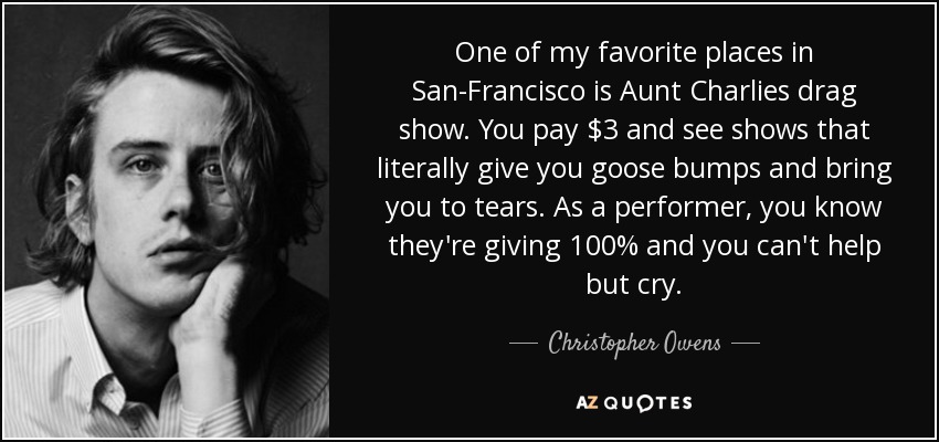 One of my favorite places in San-Francisco is Aunt Charlies drag show. You pay $3 and see shows that literally give you goose bumps and bring you to tears. As a performer, you know they're giving 100% and you can't help but cry. - Christopher Owens