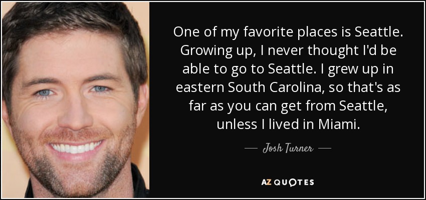 One of my favorite places is Seattle. Growing up, I never thought I'd be able to go to Seattle. I grew up in eastern South Carolina, so that's as far as you can get from Seattle, unless I lived in Miami. - Josh Turner