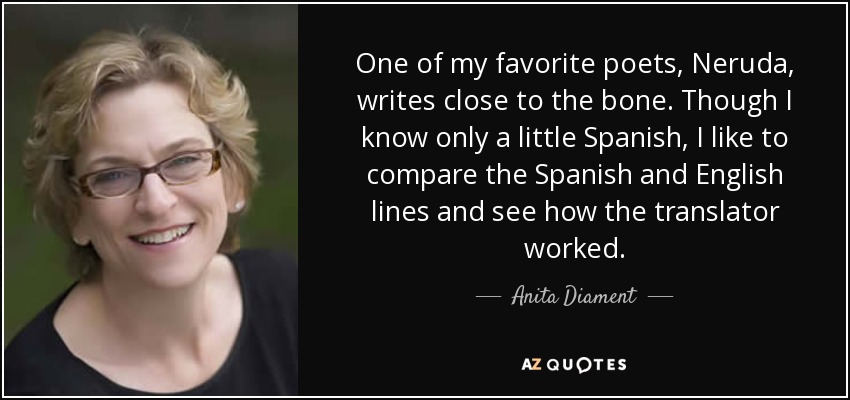 One of my favorite poets, Neruda, writes close to the bone. Though I know only a little Spanish, I like to compare the Spanish and English lines and see how the translator worked. - Anita Diament