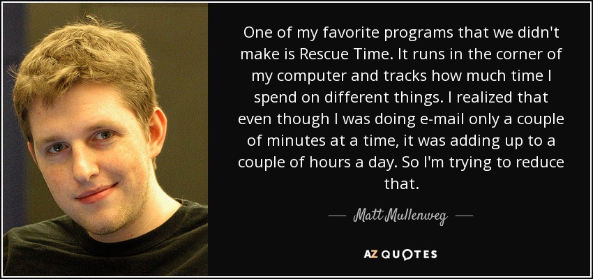 One of my favorite programs that we didn't make is Rescue Time. It runs in the corner of my computer and tracks how much time I spend on different things. I realized that even though I was doing e-mail only a couple of minutes at a time, it was adding up to a couple of hours a day. So I'm trying to reduce that. - Matt Mullenweg