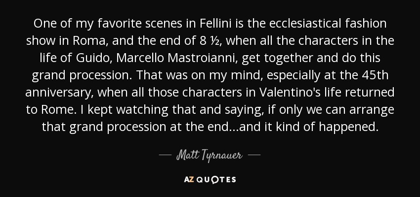 One of my favorite scenes in Fellini is the ecclesiastical fashion show in Roma, and the end of 8 ½, when all the characters in the life of Guido, Marcello Mastroianni, get together and do this grand procession. That was on my mind, especially at the 45th anniversary, when all those characters in Valentino's life returned to Rome. I kept watching that and saying, if only we can arrange that grand procession at the end...and it kind of happened. - Matt Tyrnauer