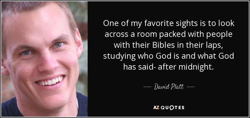 One of my favorite sights is to look across a room packed with people with their Bibles in their laps, studying who God is and what God has said- after midnight. - David Platt