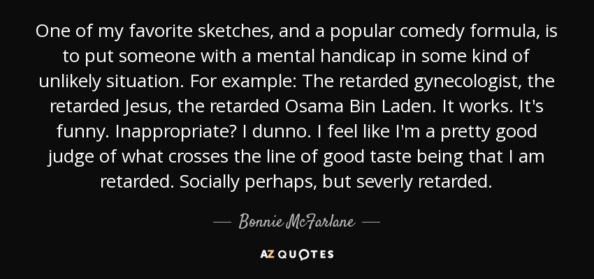 One of my favorite sketches, and a popular comedy formula, is to put someone with a mental handicap in some kind of unlikely situation. For example: The retarded gynecologist, the retarded Jesus, the retarded Osama Bin Laden. It works. It's funny. Inappropriate? I dunno. I feel like I'm a pretty good judge of what crosses the line of good taste being that I am retarded. Socially perhaps, but severly retarded. - Bonnie McFarlane