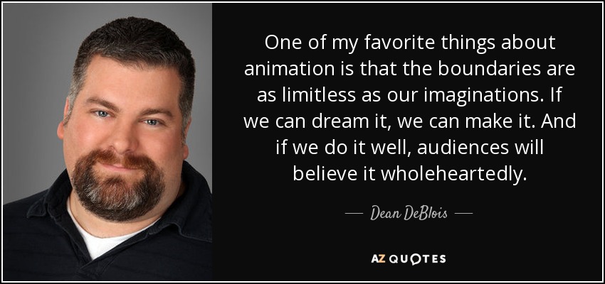 One of my favorite things about animation is that the boundaries are as limitless as our imaginations. If we can dream it, we can make it. And if we do it well, audiences will believe it wholeheartedly. - Dean DeBlois