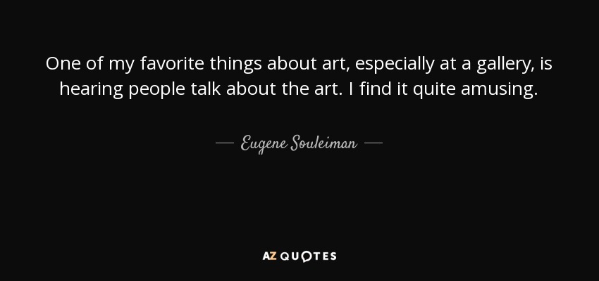 One of my favorite things about art, especially at a gallery, is hearing people talk about the art. I find it quite amusing. - Eugene Souleiman