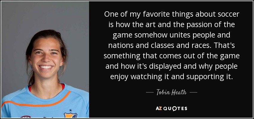 One of my favorite things about soccer is how the art and the passion of the game somehow unites people and nations and classes and races. That's something that comes out of the game and how it's displayed and why people enjoy watching it and supporting it. - Tobin Heath