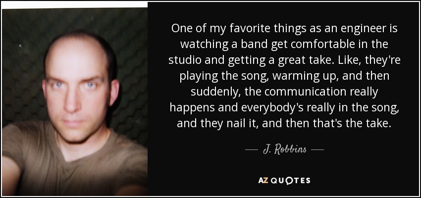 One of my favorite things as an engineer is watching a band get comfortable in the studio and getting a great take. Like, they're playing the song, warming up, and then suddenly, the communication really happens and everybody's really in the song, and they nail it, and then that's the take. - J. Robbins