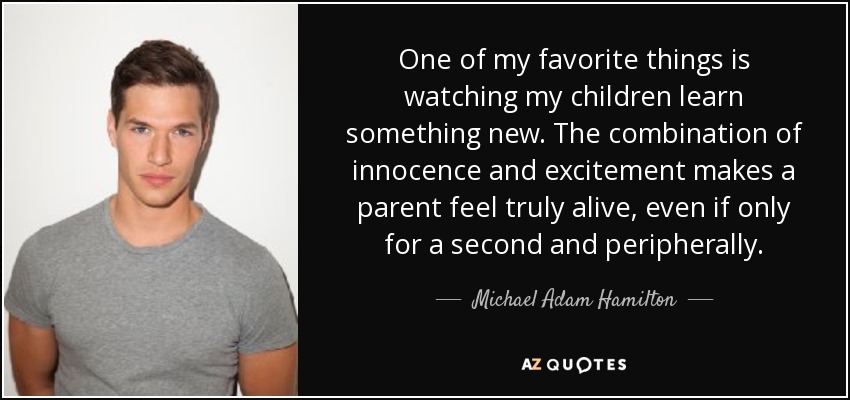 One of my favorite things is watching my children learn something new. The combination of innocence and excitement makes a parent feel truly alive, even if only for a second and peripherally. - Michael Adam Hamilton