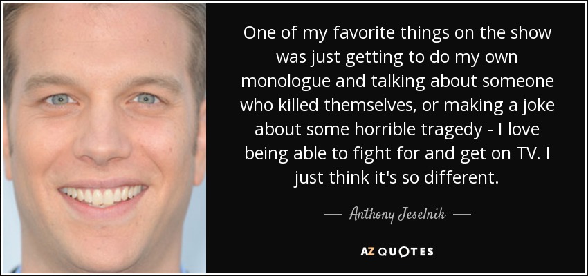 One of my favorite things on the show was just getting to do my own monologue and talking about someone who killed themselves, or making a joke about some horrible tragedy - I love being able to fight for and get on TV. I just think it's so different. - Anthony Jeselnik