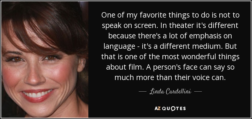 One of my favorite things to do is not to speak on screen. In theater it's different because there's a lot of emphasis on language - it's a different medium. But that is one of the most wonderful things about film. A person's face can say so much more than their voice can. - Linda Cardellini