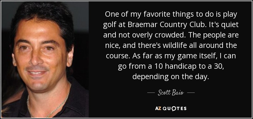 One of my favorite things to do is play golf at Braemar Country Club. It's quiet and not overly crowded. The people are nice, and there's wildlife all around the course. As far as my game itself, I can go from a 10 handicap to a 30, depending on the day. - Scott Baio