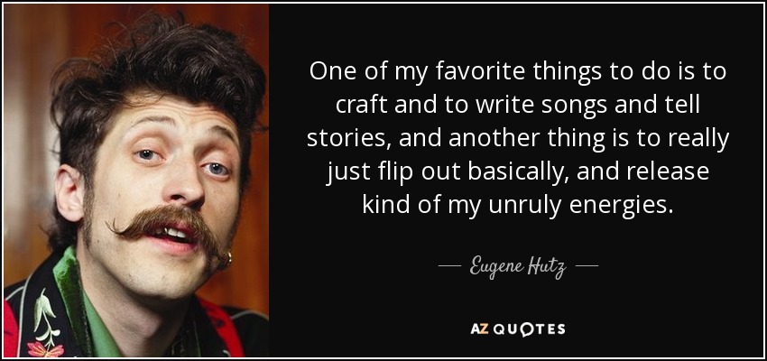 One of my favorite things to do is to craft and to write songs and tell stories, and another thing is to really just flip out basically, and release kind of my unruly energies. - Eugene Hutz